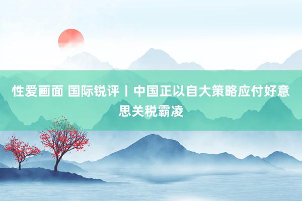 性爱画面 国际锐评丨中国正以自大策略应付好意思关税霸凌