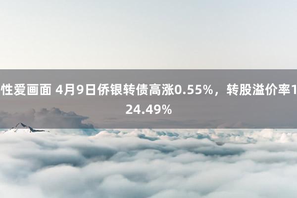 性爱画面 4月9日侨银转债高涨0.55%，转股溢价率124.49%