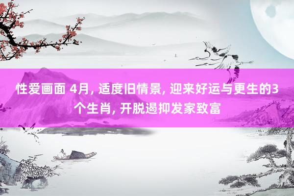 性爱画面 4月， 适度旧情景， 迎来好运与更生的3个生肖， 开脱遏抑发家致富
