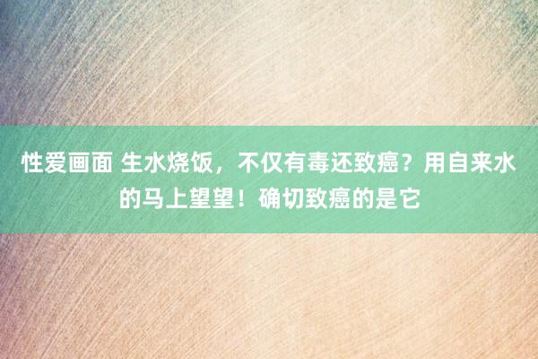 性爱画面 生水烧饭，不仅有毒还致癌？用自来水的马上望望！确切致癌的是它