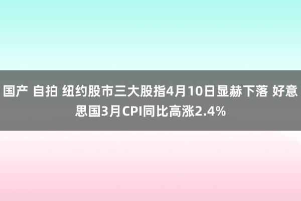 国产 自拍 纽约股市三大股指4月10日显赫下落 好意思国3月CPI同比高涨2.4%