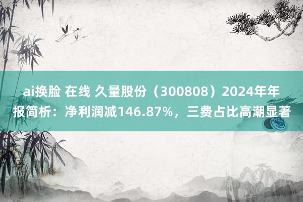 ai换脸 在线 久量股份（300808）2024年年报简析：净利润减146.87%，三费占比高潮显著