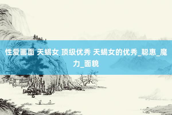 性爱画面 天蝎女 顶级优秀 天蝎女的优秀_聪惠_魔力_面貌