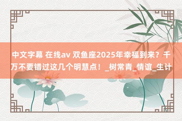 中文字幕 在线av 双鱼座2025年幸福到来？千万不要错过这几个明慧点！_树常青_情谊_生计