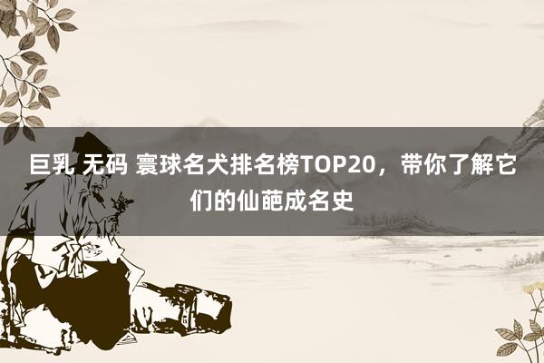 巨乳 无码 寰球名犬排名榜TOP20，带你了解它们的仙葩成名史