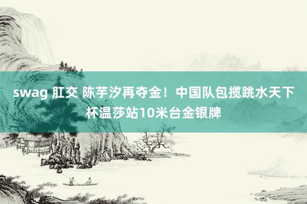 swag 肛交 陈芋汐再夺金！中国队包揽跳水天下杯温莎站10米台金银牌