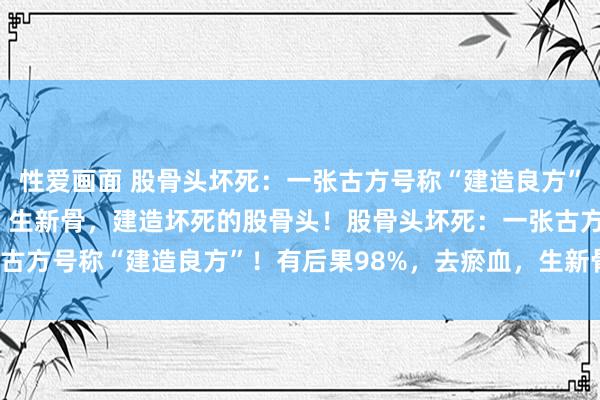 性爱画面 股骨头坏死：一张古方号称“建造良方”！有后果98%，去瘀血，生新骨，建造坏死的股骨头！股骨头坏死：一张古方号称“建造良方”！有后果98%，去瘀血，生新骨，建造坏死的股骨头！