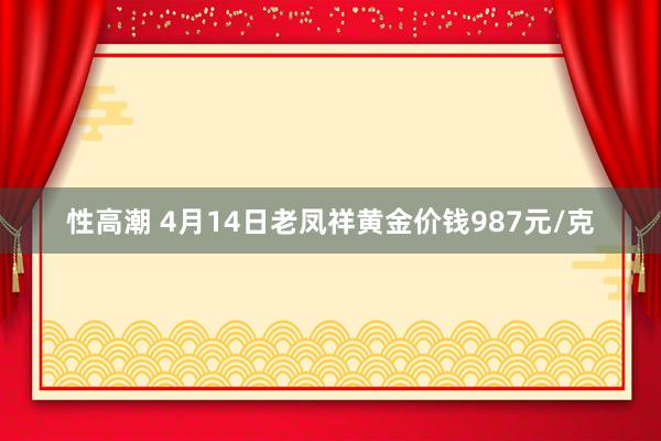性高潮 4月14日老凤祥黄金价钱987元/克