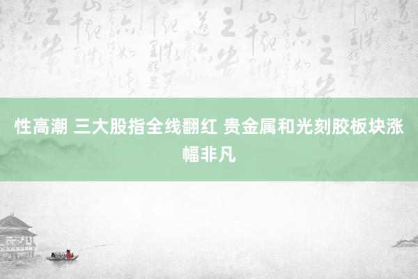 性高潮 三大股指全线翻红 贵金属和光刻胶板块涨幅非凡