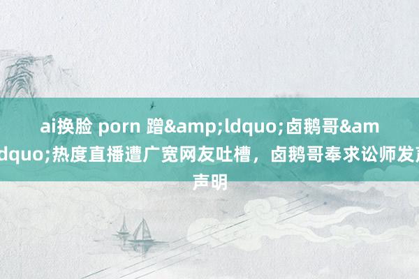ai换脸 porn 蹭&ldquo;卤鹅哥&rdquo;热度直播遭广宽网友吐槽，卤鹅哥奉求讼师发声明