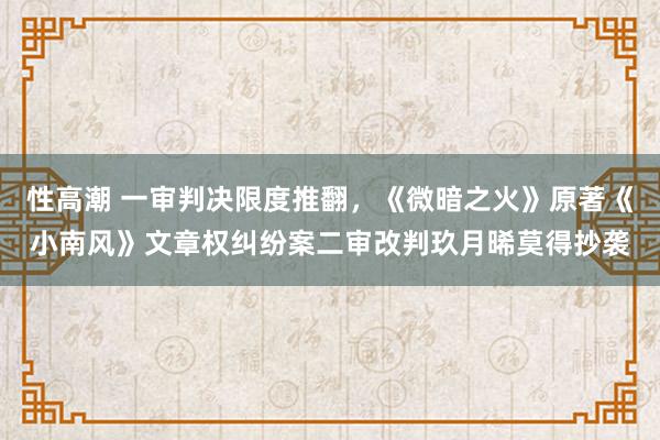 性高潮 一审判决限度推翻，《微暗之火》原著《小南风》文章权纠纷案二审改判玖月晞莫得抄袭