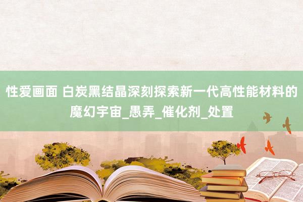 性爱画面 白炭黑结晶深刻探索新一代高性能材料的魔幻宇宙_愚弄_催化剂_处置