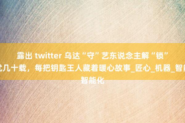 露出 twitter 乌达“守”艺东说念主解“锁”烦忧几十载，每把钥匙王人藏着暖心故事_匠心_机器_智能化
