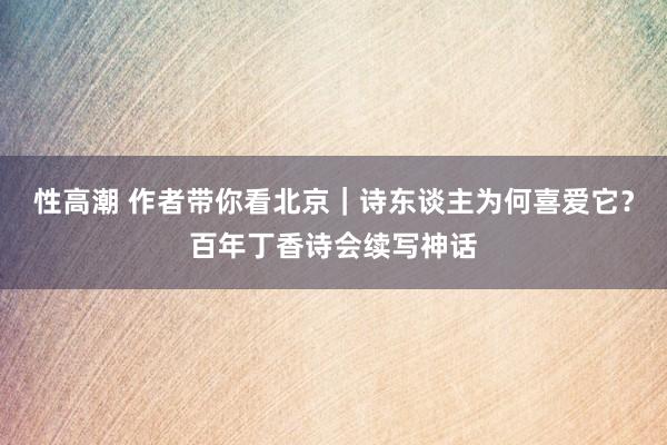 性高潮 作者带你看北京｜诗东谈主为何喜爱它？百年丁香诗会续写神话