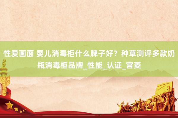 性爱画面 婴儿消毒柜什么牌子好？种草测评多款奶瓶消毒柜品牌_性能_认证_宫菱