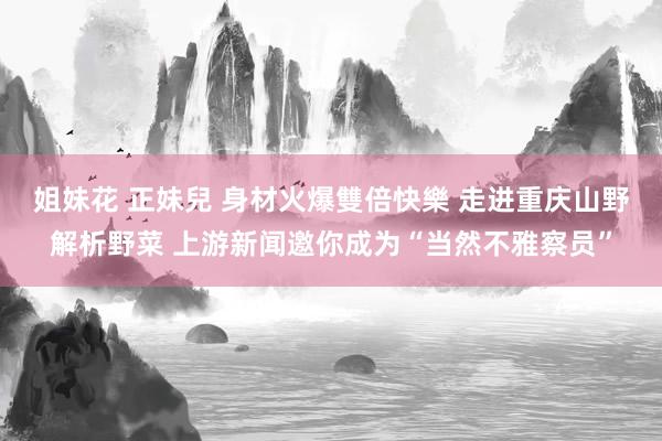 姐妹花 正妹兒 身材火爆雙倍快樂 走进重庆山野解析野菜 上游新闻邀你成为“当然不雅察员”