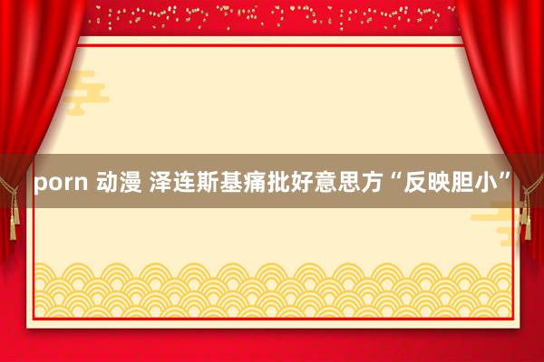 porn 动漫 泽连斯基痛批好意思方“反映胆小”