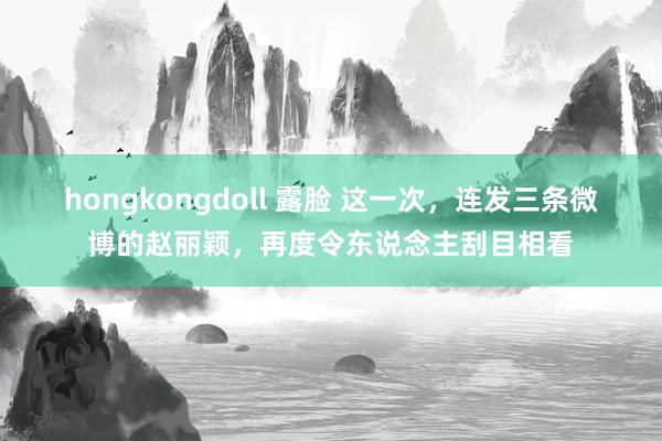 hongkongdoll 露脸 这一次，连发三条微博的赵丽颖，再度令东说念主刮目相看
